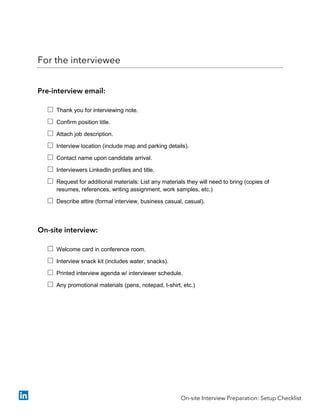 For the interviewee
Pre-interview email:
 Thank you for interviewing note.
 Confirm position title.
 Attach job description.
 Interview location (include map and parking details).
 Contact name upon candidate arrival.
 Interviewers LinkedIn profiles and title.
 Request for additional materials: List any materials they will need to bring (copies of
resumes, references, writing assignment, work samples, etc.)
 Describe attire (formal interview, business casual, casual).
On-site interview:
 Welcome card in conference room.
 Interview snack kit (includes water, snacks).
 Printed interview agenda w/ interviewer schedule.
 Any promotional materials (pens, notepad, t-shirt, etc.)
On-site Interview Preparation: Setup Checklist
 