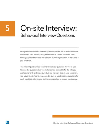 On-site Interview:
BehavioralInterviewQuestions
Using behavioral based interview questions allows you to learn about the
candidate's past behavior and performance in certain situations. This
helps you predict how they will perform at your organization in the future if
you hire them.
The following are sample behavioral interview questions for you to use.
Choose the questions that you feel are most applicable for the role you
are looking to fill and make sure that you have an idea of what behaviors
you would like to hear in response. Be sure to use the same questions for
each candidate interviewing for the same position to ensure consistency.
5
On-site Interview: Behavioral Interview Questions
 