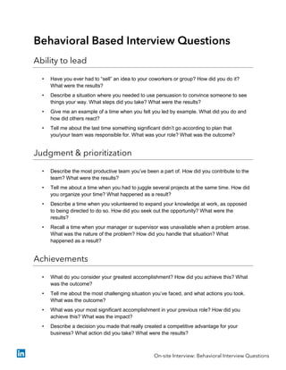 Behavioral Based Interview Questions
Ability to lead
• Have you ever had to “sell” an idea to your coworkers or group? How did you do it?
What were the results?
• Describe a situation where you needed to use persuasion to convince someone to see
things your way. What steps did you take? What were the results?
• Give me an example of a time when you felt you led by example. What did you do and
how did others react?
• Tell me about the last time something significant didn’t go according to plan that
you/your team was responsible for. What was your role? What was the outcome?
Judgment & prioritization
• Describe the most productive team you’ve been a part of. How did you contribute to the
team? What were the results?
• Tell me about a time when you had to juggle several projects at the same time. How did
you organize your time? What happened as a result?
• Describe a time when you volunteered to expand your knowledge at work, as opposed
to being directed to do so. How did you seek out the opportunity? What were the
results?
• Recall a time when your manager or supervisor was unavailable when a problem arose.
What was the nature of the problem? How did you handle that situation? What
happened as a result?
Achievements
• What do you consider your greatest accomplishment? How did you achieve this? What
was the outcome?
• Tell me about the most challenging situation you’ve faced, and what actions you took.
What was the outcome?
• What was your most significant accomplishment in your previous role? How did you
achieve this? What was the impact?
• Describe a decision you made that really created a competitive advantage for your
business? What action did you take? What were the results?
On-site Interview: Behavioral Interview Questions
 