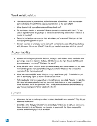 Work relationships
• Tell me about one of your favorite professional team experiences? How did the team
demonstrate its strength? What was your contribution to the team effort?
• What do you think your colleagues would say about you?
• Do you have a mentor or a mentee? How do you set up meetings with them? Do you
use an agenda? What do you hope to achieve in a mentoring relationship – either as a
mentor or mentee?
• Describe the best partner or supervisor with whom you’ve worked. What part of their
managing style appealed to you?
• Give an example of when you had to work with someone who was difficult to get along
with. Why was this person difficult? How did you handle interactions with that person?
Accountability
• Without discussing the particular decision, have you ever worked with a client who was
pursuing a project or objective that you didn’t think was the right thing to do? How did
you address your concerns? What was the result?
• Have you ever had a situation where you were working with someone who did not seem
motivated to get the work done? How did you handle it? What was the source of de-
motivation? Did the job get done?
• Have you been assigned a task that you thought was challenging? What steps do you
take in developing a plan of action? What was the result?
• Tell me about a time when you delivered more than was expected. Assume you got this
job, what is the example of something you could do in that role to beat expectations?
What motivated you in this particular case? Were your extraordinary efforts noticed by
your managers or peers? What was the feedback?
Growth
• When was the last occasion you asked for direct feedback from a superior? Why did you
seek this information?
• Describe a time that you volunteered to expand your knowledge at work, as opposed to
being directed to do so? How do you manage to accomplish the things you want to
achieve with the things you must achieve?
On-site Interview: Behavioral Interview Questions
 