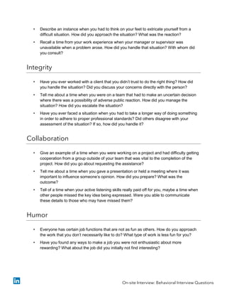• Describe an instance when you had to think on your feet to extricate yourself from a
difficult situation. How did you approach the situation? What was the reaction?
• Recall a time from your work experience when your manager or supervisor was
unavailable when a problem arose. How did you handle that situation? With whom did
you consult?
Integrity
• Have you ever worked with a client that you didn’t trust to do the right thing? How did
you handle the situation? Did you discuss your concerns directly with the person?
• Tell me about a time when you were on a team that had to make an uncertain decision
where there was a possibility of adverse public reaction. How did you manage the
situation? How did you escalate the situation?
• Have you ever faced a situation when you had to take a longer way of doing something
in order to adhere to proper professional standards? Did others disagree with your
assessment of the situation? If so, how did you handle it?
Collaboration
• Give an example of a time when you were working on a project and had difficulty getting
cooperation from a group outside of your team that was vital to the completion of the
project. How did you go about requesting the assistance?
• Tell me about a time when you gave a presentation or held a meeting where it was
important to influence someone’s opinion. How did you prepare? What was the
outcome?
• Tell of a time when your active listening skills really paid off for you, maybe a time when
other people missed the key idea being expressed. Were you able to communicate
these details to those who may have missed them?
Humor
• Everyone has certain job functions that are not as fun as others. How do you approach
the work that you don’t necessarily like to do? What type of work is less fun for you?
• Have you found any ways to make a job you were not enthusiastic about more
rewarding? What about the job did you initially not find interesting?
On-site Interview: Behavioral Interview Questions
 