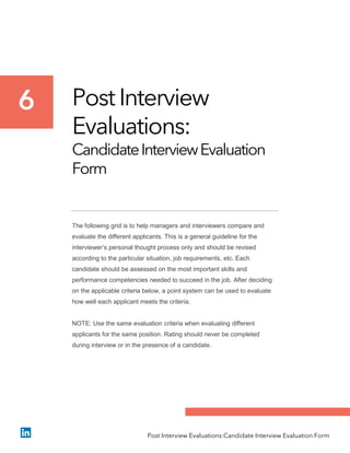 Post Interview
Evaluations:
CandidateInterviewEvaluation
Form
The following grid is to help managers and interviewers compare and
evaluate the different applicants. This is a general guideline for the
interviewer’s personal thought process only and should be revised
according to the particular situation, job requirements, etc. Each
candidate should be assessed on the most important skills and
performance competencies needed to succeed in the job. After deciding
on the applicable criteria below, a point system can be used to evaluate
how well each applicant meets the criteria.
NOTE: Use the same evaluation criteria when evaluating different
applicants for the same position. Rating should never be completed
during interview or in the presence of a candidate.
6
Post Interview Evaluations:Candidate Interview Evaluation Form
 