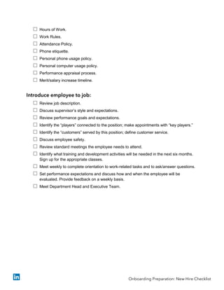  Hours of Work.
 Work Rules.
 Attendance Policy.
 Phone etiquette.
 Personal phone usage policy.
 Personal computer usage policy.
 Performance appraisal process.
 Merit/salary increase timeline.
Introduce employee to job:
 Review job description.
 Discuss supervisor’s style and expectations.
 Review performance goals and expectations.
 Identify the “players” connected to the position; make appointments with “key players.”
 Identify the “customers” served by this position; define customer service.
 Discuss employee safety.
 Review standard meetings the employee needs to attend.
 Identify what training and development activities will be needed in the next six months.
Sign up for the appropriate classes.
 Meet weekly to complete orientation to work-related tasks and to ask/answer questions.
 Set performance expectations and discuss how and when the employee will be
evaluated. Provide feedback on a weekly basis.
 Meet Department Head and Executive Team.
Onboarding Preparation: New Hire Checklist
 