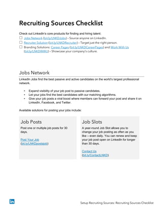 Recruiting Sources Checklist
Check out LinkedIn’s core products for finding and hiring talent:
 Jobs Network (bit.ly/LNKDJobs) – Source anyone on LinkedIn.
 Recruiter Solution (bit.ly/LNKDRecruiter) – Target just the right person.
 Branding Solutions: Career Pages (bit.ly/LNKDCareerPages) and Work With Us
(bit.ly/LNKDWWU) – Showcase your company's culture.
Jobs Network
LinkedIn Jobs find the best passive and active candidates on the world’s largest professional
network.
• Expand visibility of your job post to passive candidates.
• Let your jobs find the best candidates with our matching algorithms.
• Give your job posts a viral boost where members can forward your post and share it on
LinkedIn, Facebook, and Twitter.
Available solutions for posting your jobs include:
Job Posts
Post one or multiple job posts for 30
days.
Post Your Job
(bit.ly/LNKDpostajob)
Job Slots
A year-round Job Slot allows you to
change your job posting as often as you
like – even daily. You can renew and keep
your job post open on LinkedIn for longer
than 30 days.
Contact Us
(bit.ly/ContactLNKD)
Setup Recruiting Sources: Recruiting Sources Checklist
 