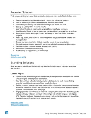 Recruiter Solution
Find, engage, and nurture your ideal candidates faster and more cost-effectively than ever.
• See full names and profiles beyond your 1st and 2nd full degree network.
• Zero in faster on your ideal candidates with premium talent filters.
• Contact anyone directly with 50 InMail messages per month per seat.
• See up to 1,000 profiles in search results.
• Use Talent Updates to reach out to targeted followers of your company.
• Use Recruiter Mobile to find, engage, and manage talent from anywhere at anytime.
• Manage candidates with project folders and see your team’s activities on shared
projects.
• Add a tag, status, or a source to candidate profiles so you can search smarter and
manage better.
• Create your own descriptive fields to meet the needs of your organization.
• Contact more candidates faster with one-to-many InMail messages and templates.
• Get best-in-class customer service, support, and training.
• Retain data on historical team activity.
• Audit activity to support OFCCP compliance.
Contact Us
(bit.ly/ContactLNKD)
Branding Solutions
Build a powerful talent brand that attracts top talent and positions your company as a great
place to work.
Career Pages
• Communicate your message and differentiate your employment brand with rich content,
unique insights, and employee testimonials.
• Your Career Page will automatically display jobs targeted to each viewer, letting
potential candidates know you’re hiring people like them.
• Deliver a custom experience unique to each visitor. Customize your message based on
a member’s location, industry, job function, and more, to capture the attention of every
potential candidate who visits your page.
• Engage potential candidates over-time with Company Status Updates that allow you to
interact with your followers and build relationships with a highly engaged talent pool.
With Targeted Updates, it’s easy to keep content relevant and engagement levels high
by selecting specific audiences to receive each update.
Request a Demo
(bit.ly/Careerpagesdemo)
Setup Recruiting Sources: Recruiting Sources Checklist
 