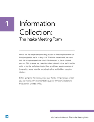 Information
Collection:
TheIntakeMeetingForm
One of the first steps to the recruiting process is collecting information on
the open position you’re looking to fill. The initial conversation you have
with the hiring manager is the most critical moment in the recruitment
process. This is where you collect important information that you’ll need in
order to find the perfect candidate. Here, you’ll learn about the details of
the position, agree upon the recruiting timeline, and build an execution
strategy.
Before going into the meeting, make sure that the hiring manager or team
you are meeting with understands the purpose of the conversation and
the questions you’ll be asking.
1
Information Collection: The Intake Meeting Form
 