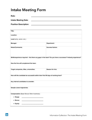 Intake Meeting Form
Role:
Intake Meeting Date:
Position Description:
Title:
Location:
Level (entry, senior, etc.):
Manager: Department:
Notes/Comments: Success factors:
Skills/experience required – Are there any gaps in the team? Do you have a successor? Industry experience?
How the hire will complement the team:
Target companies, titles, universities: Reason for hire:
How will the candidate be successful within their first 90 days of working here?
Any internal candidates to consider:
Sample career trajectories:
Compensation (Base/ Bonus/ Other Incentives):
• Range:
• Bonus:
• Equity:
Information Collection: The Intake Meeting Form
 