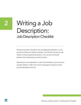 Writing a Job
Description:
JobDescriptionChecklist
Writing an accurate, descriptive, and compelling job description is a key
element to finding your perfect candidate. This checklist will help you get
started in writing a great job description. You can pick and choose
between which information you want to include.
Depending on your organization’s culture and standards, you may want to
consider adding in a little humor and fun language throughout to make
your job description stand out.
2
Writing a Job Description: Job Description Checklist
 