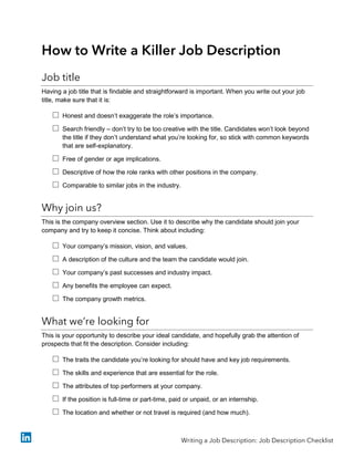 How to Write a Killer Job Description
Job title
Having a job title that is findable and straightforward is important. When you write out your job
title, make sure that it is:
 Honest and doesn’t exaggerate the role’s importance.
 Search friendly – don’t try to be too creative with the title. Candidates won’t look beyond
the title if they don’t understand what you’re looking for, so stick with common keywords
that are self-explanatory.
 Free of gender or age implications.
 Descriptive of how the role ranks with other positions in the company.
 Comparable to similar jobs in the industry.
Why join us?
This is the company overview section. Use it to describe why the candidate should join your
company and try to keep it concise. Think about including:
 Your company’s mission, vision, and values.
 A description of the culture and the team the candidate would join.
 Your company’s past successes and industry impact.
 Any benefits the employee can expect.
 The company growth metrics.
What we’re looking for
This is your opportunity to describe your ideal candidate, and hopefully grab the attention of
prospects that fit the description. Consider including:
 The traits the candidate you’re looking for should have and key job requirements.
 The skills and experience that are essential for the role.
 The attributes of top performers at your company.
 If the position is full-time or part-time, paid or unpaid, or an internship.
 The location and whether or not travel is required (and how much).
Writing a Job Description: Job Description Checklist
 