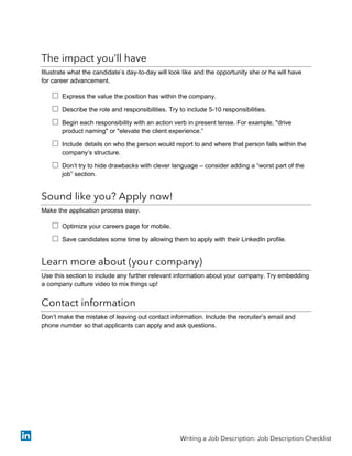 The impact you’ll have
Illustrate what the candidate’s day-to-day will look like and the opportunity she or he will have
for career advancement.
 Express the value the position has within the company.
 Describe the role and responsibilities. Try to include 5-10 responsibilities.
 Begin each responsibility with an action verb in present tense. For example, "drive
product naming" or "elevate the client experience.”
 Include details on who the person would report to and where that person falls within the
company’s structure.
 Don’t try to hide drawbacks with clever language – consider adding a “worst part of the
job” section.
Sound like you? Apply now!
Make the application process easy.
 Optimize your careers page for mobile.
 Save candidates some time by allowing them to apply with their LinkedIn profile.
Learn more about (your company)
Use this section to include any further relevant information about your company. Try embedding
a company culture video to mix things up!
Contact information
Don’t make the mistake of leaving out contact information. Include the recruiter’s email and
phone number so that applicants can apply and ask questions.
Writing a Job Description: Job Description Checklist
 