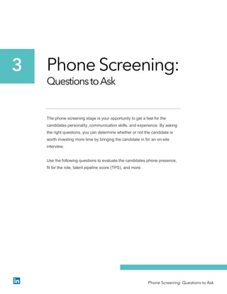 Phone Screening:
QuestionstoAsk
The phone screening stage is your opportunity to get a feel for the
candidates personality, communication skills, and experience. By asking
the right questions, you can determine whether or not the candidate is
worth investing more time by bringing the candidate in for an on-site
interview.
Use the following questions to evaluate the candidates phone presence,
fit for the role, talent pipeline score (TPS), and more.
3
Phone Screening: Questions to Ask
 
