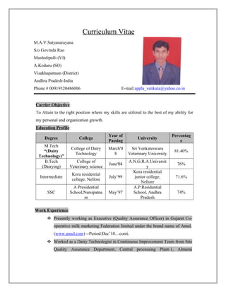 Curriculum Vitae
M.A.V.Satyanarayana
S/o Govinda Rao
Mushidipalli (VI)
A.Koduru (SO)
Visakhapatnam (District)
Andhra Pradesh-India
Phone # 00919320486006 E-mail:appla_venkata@yahoo.co.in
Carrier Objective:
To Attain to the right position where my skills are utilized to the best of my ability for
my personal and organization growth.
Education Profile:
Degree College
Year of
Passing
University
Percentag
e
M.Tech
“(Dairy
Technology)”
College of Dairy
Technology
March'0
8
Sri Venkateswara
Veterinary University
81.40%
B.Tech
(Dairying)
College of
Veterinary science
June'04
A.N.G.R.A.Universit
y
76%
Intermediate
Kora residential
college, Nellore
July’99
Kora residential
junior college,
Nellore
71.6%
SSC
A Presidential
School,Narsipatna
m
May’97
A.P.Residential
School, Andhra
Pradesh
74%
Work Experience:
 Presently working as Executive (Quality Assurance Officer) in Gujarat Co-
operative milk marketing Federation limited under the brand name of Amul.
(www.amul.com) --Period:Dec’10…conti.
 Worked as a Dairy Technologist in Continuous Improvement Team from Site
Quality Assurance Department, Central processing Plant-1, Almarai
 