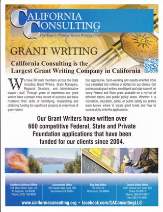 Chlifoinia Consulting is the
Largest Grant Writing C
e have 28 team members across the State
including Grant Writers, Grant Managers,
Regional Directors, and Administrative
support staff. Through years of experience our grant
writers have a proven track record of success and have
mastered their skills of identifying, researching and
obtaining funding for significant projects at every level of
government.
puny in Califorfriil=H
0ur aggressive, hard-working and results-oriented style
has translated into millions of dollars for our clients. 0ur
professional grant writers are diligent and stay current on
every Federal and State grant available on a myriad of
different topics and public policy areas. Whether it is
recreation, education, parks, or public safety our grants
team knows where to locate grant funds and how to
successf ully write the applications.
Our Grant Writers have written ouer
660 competitive Federal, State and Private
Foundation applications that have been
lunded for our clients since 2004.
 
