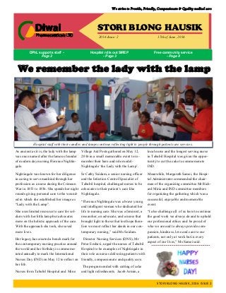 We strive to Provide, Friendly, Compassionate & Quality medical care
STORI BLONG HAUSIK, 2016 ISSUE 2
STORI BLONG HAUSIK
2016 Issue: 2 17th of June, 2016
DPhL supports staff -
Page 2
Free community service
- Page 4
Hospital rolls out SIREP
- Page 3
Lady with the Lamp remembered: Nightingale
As ancient as it is, the lady with the lamp
was once named after the famous founder
of modern day nursing Florence Nightin-
gale.
Nightingale was known for her diligence
in caring to serve mankind through her
profession as a nurse during the Crimean
War in 1853 to 1856. She spends her night
rounds giving personal care to the wound-
ed in which she established her image as
“Lady with the Lamp”.
She uses limited resource to care for sol-
diers with her little lamp but advocates
more on the holistic approach of the care.
With the approach she took, she saved
more lives.
Her legacy has created a bench mark for
the contemporary nursing practice around
the world and her birthday is commemo-
rated annually to mark the International
Nurses Day (IND) on May 12 to reflect on
her life.
Nurses from Tabubil Hospital and Mine
Village Aid Posts gathered on May 12,
2016 in a small memorable event to re-
member their hero and role model-
Nightingale ‘the Lady with the Lamp’.
Sr Cathy Seidam, a senior nursing officer
and the Infection Control Specialist of
Tabubil hospital, challenged nurses to be
advocates to their patient’s care like
Nightingale.
“Florence Nightingale was a brave young
and intelligent woman who dedicated her
life to nursing care. She was a feminist, a
researcher, an advocate, and a nurse that
brought light to those that lost hope there-
fore we must reflect her deeds in our con-
temporary nursing,” said Ms Seidam.
Director Nursing Services (DNS), Mr
Peter Embavi, urged the nurses of Tabubil
Hospital to be examples of Nightingale in
their role as nurses delivering patients with
friendly, compassionate and quality care.
The program ended with cutting of cake
and light refreshments. Jacob Armin, a
local nurse and the longest serving nurse
in Tabubil Hospital was given the oppor-
tunity to cut the cake to commemorate
IND.
Meanwhile, Margareth Samei, the Hospi-
tal Administrator commended the chair-
man of the organizing committee Mr Rich-
ard Miria and IND committee members
for organizing the gathering which was a
successful, enjoyable and memorable
event.
“I also challenge all of us here to continue
the good work we always do and to uphold
our professional ethics and be proud of
who we are and to always provide com-
passion, kindness, love and care to our
patients, not only at work but in every
aspect of our lives,” Ms Samei said.
We remember the lady with the lamp
Hospital staff with their candles and lamps continue reflecting light to people through patient care services.
 