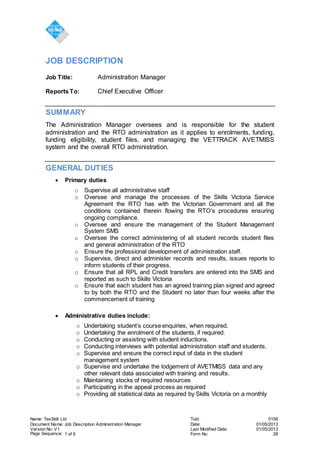 Name: TexSkill Ltd Toid: 0156
Document Name: Job Description Administration Manager Date: 01/05/2013
Version No: V1 Last Modified Date: 01/05/2013
Page Sequence: 1 of 6 Form No: 28
JOB DESCRIPTION
Job Title: Administration Manager
Reports To: Chief Executive Officer
SUMMARY
The Administration Manager oversees and is responsible for the student
administration and the RTO administration as it applies to enrolments, funding,
funding eligibility, student files, and managing the VETTRACK AVETMISS
system and the overall RTO administration.
GENERAL DUTIES
 Primary duties
o Supervise all administrative staff
o Oversee and manage the processes of the Skills Victoria Service
Agreement the RTO has with the Victorian Government and all the
conditions contained therein flowing the RTO’s procedures ensuring
ongoing compliance.
o Oversee and ensure the management of the Student Management
System SMS
o Oversee the correct administering of all student records student files
and general administration of the RTO
o Ensure the professional development of administration staff.
o Supervise, direct and administer records and results, issues reports to
inform students of their progress.
o Ensure that all RPL and Credit transfers are entered into the SMS and
reported as such to Skills Victoria
o Ensure that each student has an agreed training plan signed and agreed
to by both the RTO and the Student no later than four weeks after the
commencement of training
 Administrative duties include:
o Undertaking student’s course enquiries, when required.
o Undertaking the enrolment of the students, if required.
o Conducting or assisting with student inductions.
o Conducting interviews with potential administration staff and students.
o Supervise and ensure the correct input of data in the student
management system
o Supervise and undertake the lodgement of AVETMISS data and any
other relevant data associated with training and results.
o Maintaining stocks of required resources
o Participating in the appeal process as required
o Providing all statistical data as required by Skills Victoria on a monthly
 