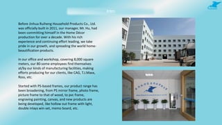 Intro
Before Jinhua Ruiheng Household Products Co., Ltd.
was officially built in 2011, our manager, Mr. Hu, had
been committing himself in the Home Décor
production for over a decade. With his rich
experience and continuing effort leading, we take
pride in our growth, and spreading the world home-
beautification products.
In our office and workshop, covering 8,000 square
meters, our 80-some employees find themselves
at/by our kinds of manufacturing facilities, making
efforts producing for our clients, like CAG, T.J.Maxx,
Ross, etc.
Started with PS-based frames, our product range has
been broadening, from PS mirror frame, photo frame,
picture frame to that of wood, to pvc frame,
engraving painting, canvas, and new products are
being developed, like hollow out frame with light,
double inlays win-set, memo board, etc.
 