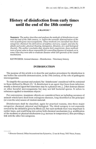 Rev. sci. tech. Off. int. Epiz., 1995,14 (1), 31-39 
History of disinfection from early times 
until the end of the 18th century 
J. BLANCOU * 
Summary: The author describes and analyses the methods of disinfection in use 
until the end of the 18th century, i.e. before the scientific demonstration of the 
role of pathogenic microorganisms. These methods are classified into three 
categories: chemical (by derivatives of sulphur, mercury, copper, and also by 
alkalis and acids), physical (heating, fumigation, filtration, etc.) and biological 
(burial). The author concludes that, despite their empiricism, these methods 
were of great value to those responsible for controlling diseases of animals, as in 
some cases they were able to eradicate diseases while still ignorant of the causal 
mechanisms. 
KEYWORDS: Animal diseases - Disinfection - Veterinary history. 
INTRODUCTION 
The purpose of this article is to describe and analyse procedures for disinfection in 
use before the scientific demonstration, in the 19th century, of the role of pathogenic 
microorganisms. 
To simplify this account and analysis,'the 'disinfectants' considered will be restricted 
to those defined by Block (2): 'A disinfectant is an agent that frees from infection, 
usually a chemical agent but sometimes may be a physical one, [...] that destroys disease 
or other harmful microorganisms but may not kill bacterial spores. It refers to 
substances applied to inanimate objects.' 
For convenience, inanimate objects are considered here as including carcasses of 
animals which have died from contagious diseases, long identified as the principal 
(or even the sole) source of virulent material. 
Disinfectants shall be classified, again for practical reasons, into three major 
categories: chemical, physical and biological. The third category is not expressly 
covered by the definition given by Block (2), but such methods were very important in 
earlier times, and could bring into action both chemical mechanisms (e.g. acidification 
of the medium) or physical mechanisms (e.g. increase in temperature), thus providing a 
link with the other two categories. 
* Director General, Office International des Epizooties, 12 rue de Prony, 75017 Paris, France. 
 
