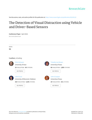 See	discussions,	stats,	and	author	profiles	for	this	publication	at:	https://www.researchgate.net/publication/301243118
The	Detection	of	Visual	Distraction	using	Vehicle
and	Driver-Based	Sensors
Conference	Paper	·	April	2016
DOI:	10.4271/2016-01-0114
READS
98
5	authors,	including:
Chris	Schwarz
University	of	Iowa
32	PUBLICATIONS			60	CITATIONS			
SEE	PROFILE
Timothy	Leo	Brown
University	of	Iowa
86	PUBLICATIONS			1,000	CITATIONS			
SEE	PROFILE
John	D	Lee
University	of	Wisconsin–Madison
263	PUBLICATIONS			5,195	CITATIONS			
SEE	PROFILE
John	G	Gaspar
University	of	Iowa
20	PUBLICATIONS			141	CITATIONS			
SEE	PROFILE
All	in-text	references	underlined	in	blue	are	linked	to	publications	on	ResearchGate,
letting	you	access	and	read	them	immediately.
Available	from:	John	D	Lee
Retrieved	on:	18	May	2016
 