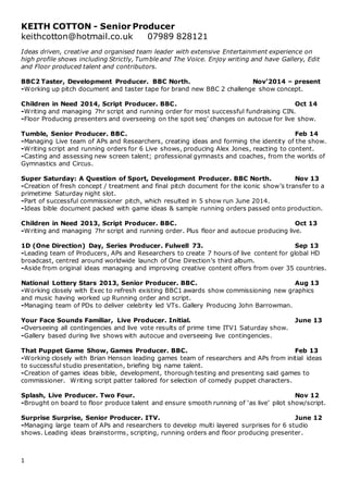 1
KEITH COTTON - Senior Producer
keithcotton@hotmail.co.uk 07989 828121
Ideas driven, creative and organised team leader with extensive Entertainment experience on
high profile shows including Strictly, Tumble and The Voice. Enjoy writing and have Gallery, Edit
and Floor produced talent and contributors.
BBC2 Taster, Development Producer. BBC North. Nov’2014 – present
-Working up pitch document and taster tape for brand new BBC 2 challenge show concept.
Children in Need 2014, Script Producer. BBC. Oct 14
-Writing and managing 7hr script and running order for most successful fundraising CIN.
-Floor Producing presenters and overseeing on the spot seq’ changes on autocue for live show.
Tumble, Senior Producer. BBC. Feb 14
-Managing Live team of APs and Researchers, creating ideas and forming the identity of the show.
-Writing script and running orders for 6 Live shows, producing Alex Jones, reacting to content.
-Casting and assessing new screen talent; professional gymnasts and coaches, from the worlds of
Gymnastics and Circus.
Super Saturday: A Question of Sport, Development Producer. BBC North. Nov 13
-Creation of fresh concept / treatment and final pitch document for the iconic show’s transfer to a
primetime Saturday night slot.
-Part of successful commissioner pitch, which resulted in 5 show run June 2014.
-Ideas bible document packed with game ideas & sample running orders passed onto production.
Children in Need 2013, Script Producer. BBC. Oct 13
-Writing and managing 7hr script and running order. Plus floor and autocue producing live.
1D (One Direction) Day, Series Producer. Fulwell 73. Sep 13
-Leading team of Producers, APs and Researchers to create 7 hours of live content for global HD
broadcast, centred around worldwide launch of One Direction’s third album.
-Aside from original ideas managing and improving creative content offers from over 35 countries.
National Lottery Stars 2013, Senior Producer. BBC. Aug 13
-Working closely with Exec to refresh existing BBC1 awards show commissioning new graphics
and music having worked up Running order and script.
-Managing team of PDs to deliver celebrity led VTs. Gallery Producing John Barrowman.
Your Face Sounds Familiar, Live Producer. Initial. June 13
-Overseeing all contingencies and live vote results of prime time ITV1 Saturday show.
-Gallery based during live shows with autocue and overseeing live contingencies.
That Puppet Game Show, Games Producer. BBC. Feb 13
-Working closely with Brian Henson leading games team of researchers and APs from initial ideas
to successful studio presentation, briefing big name talent.
-Creation of games ideas bible, development, thorough testing and presenting said games to
commissioner. Writing script patter tailored for selection of comedy puppet characters.
Splash, Live Producer. Two Four. Nov 12
-Brought on board to floor produce talent and ensure smooth running of ‘as live’ pilot show/script.
Surprise Surprise, Senior Producer. ITV. June 12
-Managing large team of APs and researchers to develop multi layered surprises for 6 studio
shows. Leading ideas brainstorms, scripting, running orders and floor producing presenter.
 