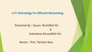 Li-Fi Technology For Efficient Networking
Presented By : Sourav Tamli(Roll-52)
&
Subhadeep Biswas(Roll-54)
Mentor : Prof. Paritosh Basu
 