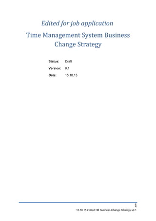 1
Edited for job application
Time Management System Business
Change Strategy
Status: Draft
Version: 0.1
Date: 15.10.15
15.10.15 Edited TM Business Change Strategy v0.1
 