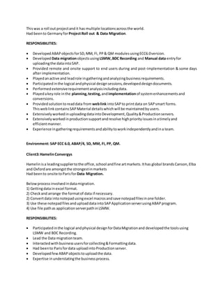 Thiswas a roll out projectandit has multiple locationsacrossthe world.
Had beento GermanyforProject Roll out & Data Migration.
RESPONSIBILITIES:
 DevelopedABAPobjectsforSD,MM, FI, PP& QM modulesusingECC6.0version.
 Developed Data migrationobjectsusingLSMW,BDC Recording and Manual data entryfor
uploadingthe dataintoSAP.
 Provided remote and onsite support to end users during and post-implementation & some days
after implementation.
 Playedanactive and leadrole ingatheringandanalyzingbusinessrequirements.
 Participatedinthe logical andphysical designsessions,developeddesigndocuments.
 Performed extensiverequirementanalysisincludingdata.
 Playedakeyrole inthe planning,testing, andimplementationof systemenhancementsand
conversions.
 Providedsolutiontoreaddata from weblink intoSAPto printdata on SAPsmart forms.
ThisweblinkcontainsSAPMaterial detailswhichwill be maintainedbyusers.
 ExtensivelyworkedinuploadingdataintoDevelopment,Quality&Productionservers.
 Extensivelyworkedinproductionsupportandresolve highpriorityissuesinatimelyand
efficientmanner.
 Experience ingatheringrequirementsandabilitytoworkindependentlyandina team.
Environment: SAP ECC 6.0, ABAP/4, SD, MM, FI, PP, QM.
Client3:HamelinConvergys
Hamelinisa leadingsuppliertothe office,school andfine artmarkets.Ithas global brandsCanson,Elba
and Oxfordare amongstthe strongestinmarkets
Had beento onsite toParisfor Data Migration.
Belowprocessinvolvedindatamigration.
1) Gettingdata inexcel format.
2) Checkand arrange the formatof data if necessary.
2) Convertdata intonotepadusingexcel macrosandsave notepadfilesinone folder.
3) Use these notepadfilesanduploaddataintoSAPApplicationserverusingABAPprogram.
4) Use file pathas applicationserverpathinLSMW.
RESPONSIBILITIES:
 Participatedinthe logical andphysical designforDataMigrationand developedthe toolsusing
LSMW and BDC Recording.
 Lead the Data migrationteam.
 Interactedwithbusinessusersforcollecting&Formattingdata.
 Had beento Parisfordata uploadinto Productionserver.
 DevelopedfewABAPobjectstouploadthe data.
 Expertise inunderstatingthe businessprocess.
 