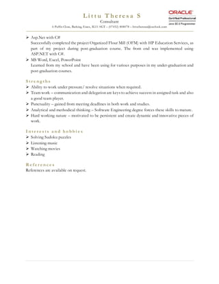 L i t t u T h e r e s a S
Consultant
6 Puffin Close, Barking, Essex, IG11 0GT – (07452) 808078 – littutheresas@outlook.com
 Asp.Net with C#
Successfully completed the project Organized Flour Mill (OFM) with HP Education Services, as
part of my project during post-graduation course. The front end was implemented using
ASP.NET with C#.
 MS Word, Excel, PowerPoint
Learned from my school and have been using for various purposes in my under-graduation and
post-graduation courses.
S t r e n g t h s
 Ability to work under pressure/ resolve situations when required.
 Team work – communication and delegation are keys to achieve success in assigned task and also
a good team player.
 Punctuality – gained from meeting deadlines in both work and studies.
 Analytical and methodical thinking – Software Engineering degree forces these skills to mature.
 Hard working nature – motivated to be persistent and create dynamic and innovative pieces of
work.
I n t e r e s t s a n d h o b b i e s
 Solving Sudoku puzzles
 Listening music
 Watching movies
 Reading
R e f e r e n c e s
References are available on request.
 