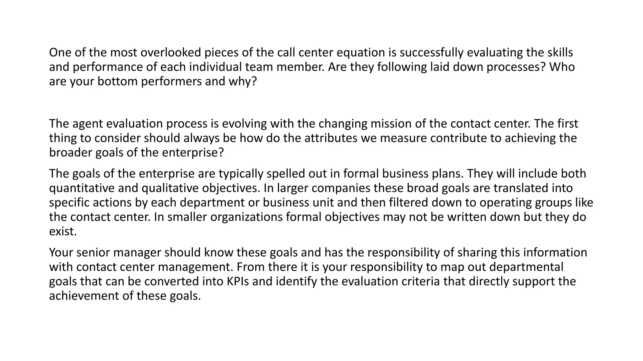 One of the most overlooked pieces of the call center equation is successfully evaluating the skills
and performance of each individual team member. Are they following laid down processes? Who
are your bottom performers and why?
The agent evaluation process is evolving with the changing mission of the contact center. The first
thing to consider should always be how do the attributes we measure contribute to achieving the
broader goals of the enterprise?
The goals of the enterprise are typically spelled out in formal business plans. They will include both
quantitative and qualitative objectives. In larger companies these broad goals are translated into
specific actions by each department or business unit and then filtered down to operating groups like
the contact center. In smaller organizations formal objectives may not be written down but they do
exist.
Your senior manager should know these goals and has the responsibility of sharing this information
with contact center management. From there it is your responsibility to map out departmental
goals that can be converted into KPIs and identify the evaluation criteria that directly support the
achievement of these goals.
 