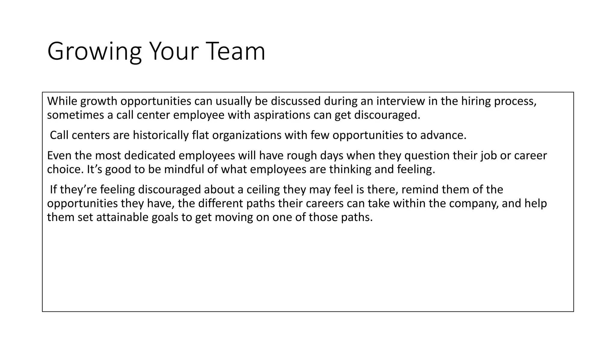 Growing Your Team
While growth opportunities can usually be discussed during an interview in the hiring process,
sometimes a call center employee with aspirations can get discouraged.
Call centers are historically flat organizations with few opportunities to advance.
Even the most dedicated employees will have rough days when they question their job or career
choice. It’s good to be mindful of what employees are thinking and feeling.
If they’re feeling discouraged about a ceiling they may feel is there, remind them of the
opportunities they have, the different paths their careers can take within the company, and help
them set attainable goals to get moving on one of those paths.
 