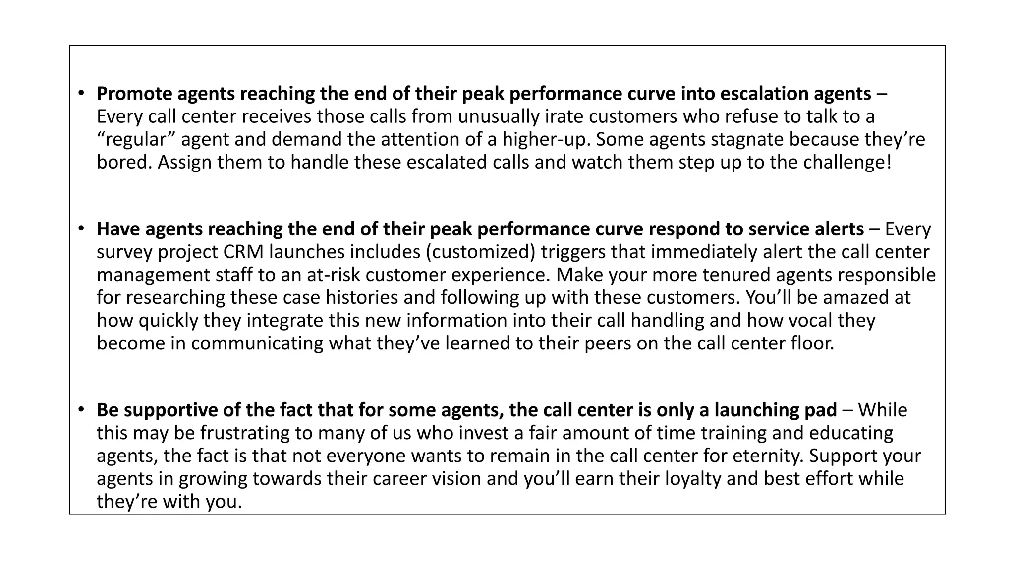 • Promote agents reaching the end of their peak performance curve into escalation agents –
Every call center receives those calls from unusually irate customers who refuse to talk to a
“regular” agent and demand the attention of a higher-up. Some agents stagnate because they’re
bored. Assign them to handle these escalated calls and watch them step up to the challenge!
• Have agents reaching the end of their peak performance curve respond to service alerts – Every
survey project CRM launches includes (customized) triggers that immediately alert the call center
management staff to an at-risk customer experience. Make your more tenured agents responsible
for researching these case histories and following up with these customers. You’ll be amazed at
how quickly they integrate this new information into their call handling and how vocal they
become in communicating what they’ve learned to their peers on the call center floor.
• Be supportive of the fact that for some agents, the call center is only a launching pad – While
this may be frustrating to many of us who invest a fair amount of time training and educating
agents, the fact is that not everyone wants to remain in the call center for eternity. Support your
agents in growing towards their career vision and you’ll earn their loyalty and best effort while
they’re with you.
 