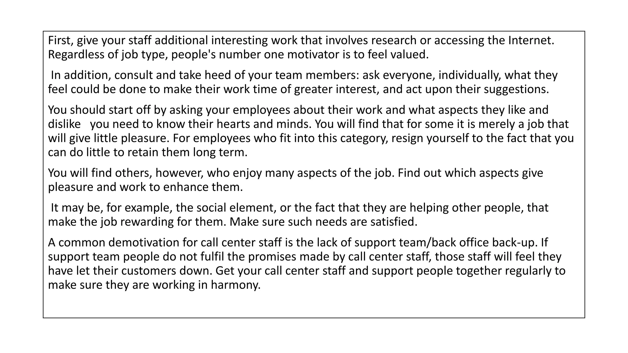 First, give your staff additional interesting work that involves research or accessing the Internet.
Regardless of job type, people's number one motivator is to feel valued.
In addition, consult and take heed of your team members: ask everyone, individually, what they
feel could be done to make their work time of greater interest, and act upon their suggestions.
You should start off by asking your employees about their work and what aspects they like and
dislike you need to know their hearts and minds. You will find that for some it is merely a job that
will give little pleasure. For employees who fit into this category, resign yourself to the fact that you
can do little to retain them long term.
You will find others, however, who enjoy many aspects of the job. Find out which aspects give
pleasure and work to enhance them.
It may be, for example, the social element, or the fact that they are helping other people, that
make the job rewarding for them. Make sure such needs are satisfied.
A common demotivation for call center staff is the lack of support team/back office back-up. If
support team people do not fulfil the promises made by call center staff, those staff will feel they
have let their customers down. Get your call center staff and support people together regularly to
make sure they are working in harmony.
 