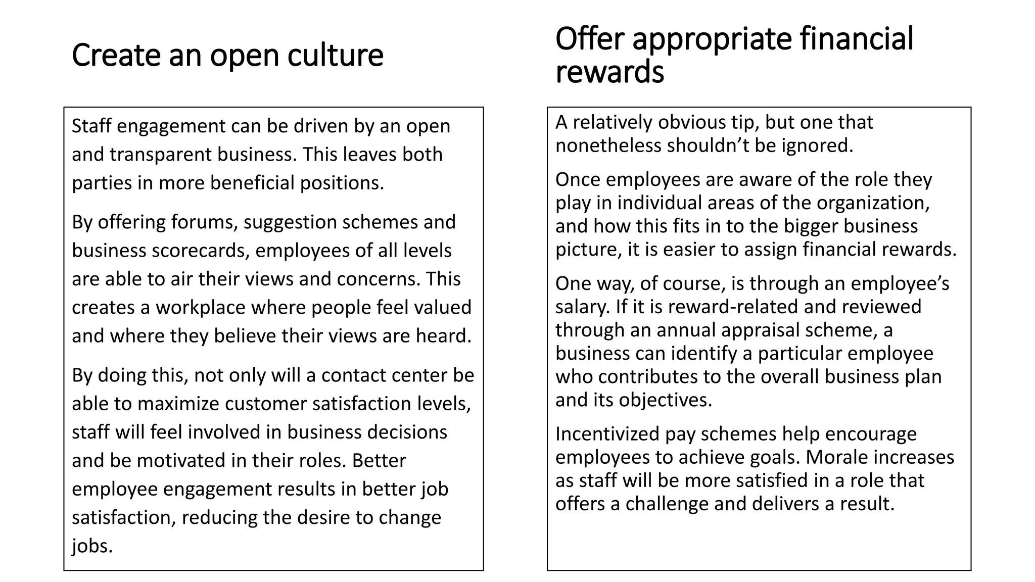 Create an open culture
Staff engagement can be driven by an open
and transparent business. This leaves both
parties in more beneficial positions.
By offering forums, suggestion schemes and
business scorecards, employees of all levels
are able to air their views and concerns. This
creates a workplace where people feel valued
and where they believe their views are heard.
By doing this, not only will a contact center be
able to maximize customer satisfaction levels,
staff will feel involved in business decisions
and be motivated in their roles. Better
employee engagement results in better job
satisfaction, reducing the desire to change
jobs.
A relatively obvious tip, but one that
nonetheless shouldn’t be ignored.
Once employees are aware of the role they
play in individual areas of the organization,
and how this fits in to the bigger business
picture, it is easier to assign financial rewards.
One way, of course, is through an employee’s
salary. If it is reward-related and reviewed
through an annual appraisal scheme, a
business can identify a particular employee
who contributes to the overall business plan
and its objectives.
Incentivized pay schemes help encourage
employees to achieve goals. Morale increases
as staff will be more satisfied in a role that
offers a challenge and delivers a result.
Offer appropriate financial
rewards
 