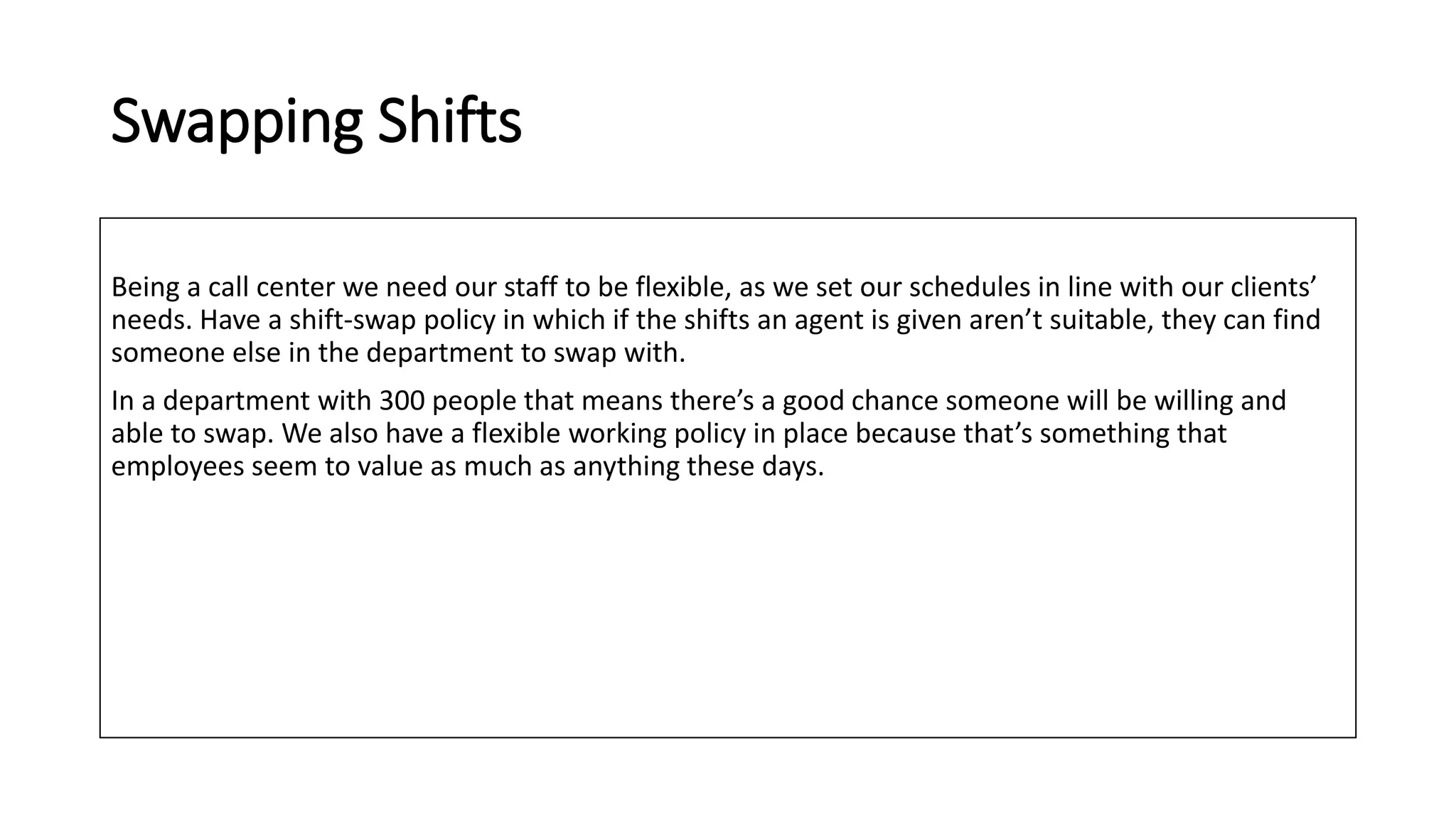 Swapping Shifts
Being a call center we need our staff to be flexible, as we set our schedules in line with our clients’
needs. Have a shift-swap policy in which if the shifts an agent is given aren’t suitable, they can find
someone else in the department to swap with.
In a department with 300 people that means there’s a good chance someone will be willing and
able to swap. We also have a flexible working policy in place because that’s something that
employees seem to value as much as anything these days.
 