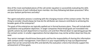 One of the most overlooked pieces of the call center equation is successfully evaluating the skills
and performance of each individual team member. Are they following laid down processes? Who
are your bottom performers and why?
The agent evaluation process is evolving with the changing mission of the contact center. The first
thing to consider should always be how do the attributes we measure contribute to achieving the
broader goals of the enterprise?
The goals of the enterprise are typically spelled out in formal business plans. They will include both
quantitative and qualitative objectives. In larger companies these broad goals are translated into
specific actions by each department or business unit and then filtered down to operating groups like
the contact center. In smaller organizations formal objectives may not be written down but they do
exist.
Your senior manager should know these goals and has the responsibility of sharing this information
with contact center management. From there it is your responsibility to map out departmental
goals that can be converted into KPIs and identify the evaluation criteria that directly support the
achievement of these goals.
 