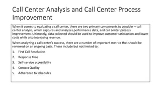 Call Center Analysis and Call Center Process
Improvement
When it comes to evaluating a call center, there are two primary components to consider – call
center analysis, which captures and analyzes performance data, and call center process
improvement. Ultimately, data collected should be used to improve customer satisfaction and lower
costs while also increasing revenue.
When analyzing a call center’s success, there are a number of important metrics that should be
reviewed on an ongoing basis. These include but not limited to:
1. First Call Resolution
2. Response time
3. Self-service accessibility
4. Contact Quality
5. Adherence to schedules
 