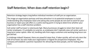 Staff Retention; When does staff retention begin?
Retention strategy begins long before individual members of staff join an organization.
The image an organization portrays and how attractive it is to potential employees is crucial.
Understanding why employees leave and asking why some people do not want to work for your
business or reject your job offers is a useful starting point in trying to determine whether your
organization has a staff retention problem.
Call center staff turnover is notoriously high. Many businesses struggle to retain their best call
center employees. It’s probably no surprise, as employees don’t typically view call center work as a
long-term career option. After all, handling calls from angry customers and working long hours can
get old fast.
A challenge indeed! However, there are powerful steps that, if taken quickly, will not only stem the
tide of turnover, but also make your organization a magnet for prospective employees. Your
company will establish a positive reputation for attracting the best people, and for looking after
them.
 