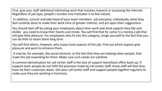 First, give your staff additional interesting work that involves research or accessing the Internet.
Regardless of job type, people's number one motivator is to feel valued.
In addition, consult and take heed of your team members: ask everyone, individually, what they
feel could be done to make their work time of greater interest, and act upon their suggestions.
You should start off by asking your employees about their work and what aspects they like and
dislike you need to know their hearts and minds. You will find that for some it is merely a job that
will give little pleasure. For employees who fit into this category, resign yourself to the fact that you
can do little to retain them long term.
You will find others, however, who enjoy many aspects of the job. Find out which aspects give
pleasure and work to enhance them.
It may be, for example, the social element, or the fact that they are helping other people, that
make the job rewarding for them. Make sure such needs are satisfied.
A common demotivation for call center staff is the lack of support team/back office back-up. If
support team people do not fulfil the promises made by call center staff, those staff will feel they
have let their customers down. Get your call center staff and support people together regularly to
make sure they are working in harmony.
 