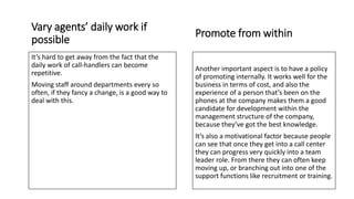 Promote from within
Another important aspect is to have a policy
of promoting internally. It works well for the
business in terms of cost, and also the
experience of a person that’s been on the
phones at the company makes them a good
candidate for development within the
management structure of the company,
because they’ve got the best knowledge.
It’s also a motivational factor because people
can see that once they get into a call center
they can progress very quickly into a team
leader role. From there they can often keep
moving up, or branching out into one of the
support functions like recruitment or training.
Vary agents’ daily work if
possible
It’s hard to get away from the fact that the
daily work of call-handlers can become
repetitive.
Moving staff around departments every so
often, if they fancy a change, is a good way to
deal with this.
 