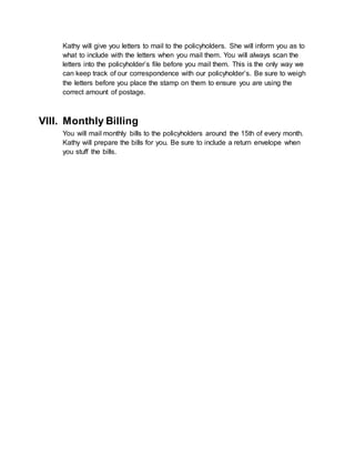 Kathy will give you letters to mail to the policyholders. She will inform you as to
what to include with the letters when you mail them. You will always scan the
letters into the policyholder’s file before you mail them. This is the only way we
can keep track of our correspondence with our policyholder’s. Be sure to weigh
the letters before you place the stamp on them to ensure you are using the
correct amount of postage.
VIII. Monthly Billing
You will mail monthly bills to the policyholders around the 15th of every month.
Kathy will prepare the bills for you. Be sure to include a return envelope when
you stuff the bills.
 