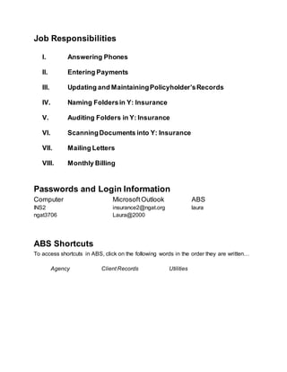 Job Responsibilities
I. Answering Phones
II. Entering Payments
III. Updating and MaintainingPolicyholder’sRecords
IV. Naming Foldersin Y: Insurance
V. Auditing Folders in Y: Insurance
VI. ScanningDocuments into Y: Insurance
VII. Mailing Letters
VIII. Monthly Billing
Passwords and Login Information
Computer
INS2
ngat3706
MicrosoftOutlook
insurance2@ngat.org
Laura@2000
ABS
laura
ABS Shortcuts
To access shortcuts in ABS, click on the following words in the order they are written…
Agency Client Records Utilities
 
