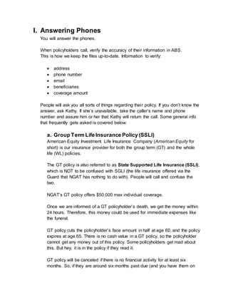 I. Answering Phones
You will answer the phones.
When policyholders call, verify the accuracy of their information in ABS.
This is how we keep the files up-to-date. Information to verify:
 address
 phone number
 email
 beneficiaries
 coverage amount
People will ask you all sorts of things regarding their policy. If you don’t know the
answer, ask Kathy. If she’s unavailable, take the caller’s name and phone
number and assure him or her that Kathy will return the call. Some general info
that frequently gets asked is covered below.
a. Group Term Life Insurance Policy (SSLI)
American Equity Investment Life Insurance Company (American Equity for
short) is our insurance provider for both the group term (GT) and the whole
life (WL) policies.
The GT policy is also referred to as State Supported Life Insurance (SSLI),
which is NOT to be confused with SGLI (the life insurance offered via the
Guard that NGAT has nothing to do with). People will call and confuse the
two.
NGAT’s GT policy offers $50,000 max individual coverage.
Once we are informed of a GT policyholder’s death, we get the money within
24 hours. Therefore, this money could be used for immediate expenses like
the funeral.
GT policy cuts the policyholder’s face amount in half at age 60, and the policy
expires at age 65. There is no cash value in a GT policy, so the policyholder
cannot get any money out of this policy. Some policyholders get mad about
this. But hey, it is in the policy if they read it.
GT policy will be canceled if there is no financial activity for at least six
months. So, if they are around six months past due (and you have them on
 