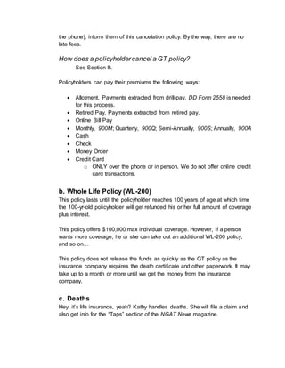 the phone), inform them of this cancelation policy. By the way, there are no
late fees.
How does a policyholdercancel a GT policy?
See Section III.
Policyholders can pay their premiums the following ways:
 Allotment. Payments extracted from drill-pay. DD Form 2558 is needed
for this process.
 Retired Pay. Payments extracted from retired pay.
 Online Bill Pay
 Monthly, 900M; Quarterly, 900Q; Semi-Annually, 900S; Annually, 900A
 Cash
 Check
 Money Order
 Credit Card
o ONLY over the phone or in person. We do not offer online credit
card transactions.
b. Whole Life Policy (WL-200)
This policy lasts until the policyholder reaches 100 years of age at which time
the 100-yr-old policyholder will get refunded his or her full amount of coverage
plus interest.
This policy offers $100,000 max individual coverage. However, if a person
wants more coverage, he or she can take out an additional WL-200 policy,
and so on…
This policy does not release the funds as quickly as the GT policy as the
insurance company requires the death certificate and other paperwork. It may
take up to a month or more until we get the money from the insurance
company.
c. Deaths
Hey, it’s life insurance, yeah? Kathy handles deaths. She will file a claim and
also get info for the “Taps” section of the NGAT News magazine.
 