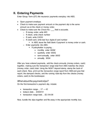 II. Entering Payments
Enter Group Term (GT) life insurance payments everyday into ABS.
 Open payment envelope.
 Check to make sure payment amount on the payment slip is the same
amount as on the check or money order.
 Check to make sure the Check No.: ___ field is accurate.
o If money order, write MO
o If check, write check number
o If cash, write CASH
o If credit card, write last four digits of card number
 In ABS, leave the field blank if payment is money order or cash.
o Enter payments into ABS.
 If policyholder is paying…
 monthly, enter 900M
 quarterly, enter 900Q
 semi-annually, enter 900S
 annually, 900A
After you have entered payments, add the check amounts (money orders, cash)
together, making sure the transaction range total from ABS matches the check
(money order, cash) total. Using the NGAT deposit stamp, stamp the back of
each check. Now, print out the transaction range report from ABS and give that
report, the stamped checks, and the running total slip from the checks (money
orders, cash) to the bookkeeper.
What aboutthe paymentslips?
On the first transaction’s payment slip, include:
 transaction range… 17 → 43
 today’s date… 5/4/2014
 transaction range total… $2,104.56
Now, bundle the slips together and file away in the appropriate monthly box.
 