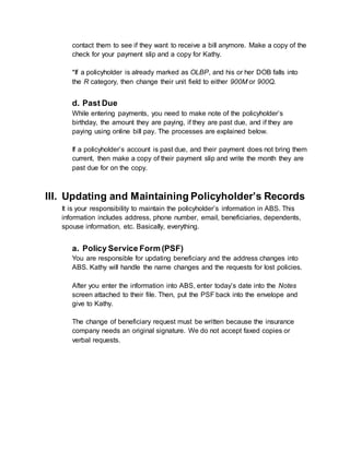 contact them to see if they want to receive a bill anymore. Make a copy of the
check for your payment slip and a copy for Kathy.
*If a policyholder is already marked as OLBP, and his or her DOB falls into
the R category, then change their unit field to either 900M or 900Q.
d. Past Due
While entering payments, you need to make note of the policyholder’s
birthday, the amount they are paying, if they are past due, and if they are
paying using online bill pay. The processes are explained below.
If a policyholder’s account is past due, and their payment does not bring them
current, then make a copy of their payment slip and write the month they are
past due for on the copy.
III. Updating and Maintaining Policyholder’s Records
It is your responsibility to maintain the policyholder’s information in ABS. This
information includes address, phone number, email, beneficiaries, dependents,
spouse information, etc. Basically, everything.
a. Policy Service Form (PSF)
You are responsible for updating beneficiary and the address changes into
ABS. Kathy will handle the name changes and the requests for lost policies.
After you enter the information into ABS, enter today’s date into the Notes
screen attached to their file. Then, put the PSF back into the envelope and
give to Kathy.
The change of beneficiary request must be written because the insurance
company needs an original signature. We do not accept faxed copies or
verbal requests.
 
