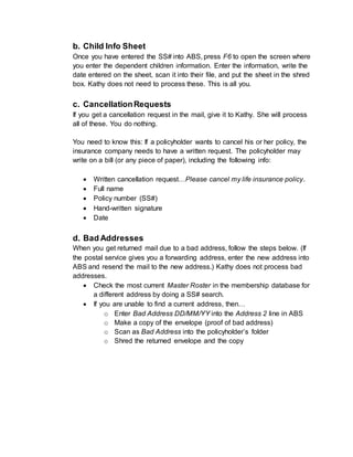 b. Child Info Sheet
Once you have entered the SS# into ABS, press F6 to open the screen where
you enter the dependent children information. Enter the information, write the
date entered on the sheet, scan it into their file, and put the sheet in the shred
box. Kathy does not need to process these. This is all you.
c. CancellationRequests
If you get a cancellation request in the mail, give it to Kathy. She will process
all of these. You do nothing.
You need to know this: If a policyholder wants to cancel his or her policy, the
insurance company needs to have a written request. The policyholder may
write on a bill (or any piece of paper), including the following info:
 Written cancellation request…Please cancel my life insurance policy.
 Full name
 Policy number (SS#)
 Hand-written signature
 Date
d. Bad Addresses
When you get returned mail due to a bad address, follow the steps below. (If
the postal service gives you a forwarding address, enter the new address into
ABS and resend the mail to the new address.) Kathy does not process bad
addresses.
 Check the most current Master Roster in the membership database for
a different address by doing a SS# search.
 If you are unable to find a current address, then…
o Enter Bad Address DD/MM/YY into the Address 2 line in ABS
o Make a copy of the envelope (proof of bad address)
o Scan as Bad Address into the policyholder’s folder
o Shred the returned envelope and the copy
 