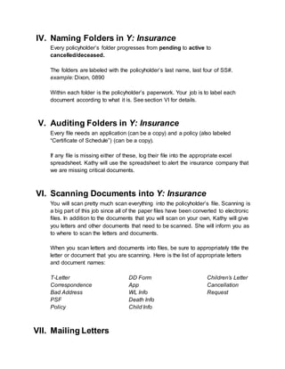 IV. Naming Folders in Y: Insurance
Every policyholder’s folder progresses from pending to active to
cancelled/deceased.
The folders are labeled with the policyholder’s last name, last four of SS#.
example: Dixon, 0890
Within each folder is the policyholder’s paperwork. Your job is to label each
document according to what it is. See section VI for details.
V. Auditing Folders in Y: Insurance
Every file needs an application (can be a copy) and a policy (also labeled
“Certificate of Schedule”) (can be a copy).
If any file is missing either of these, log their file into the appropriate excel
spreadsheet. Kathy will use the spreadsheet to alert the insurance company that
we are missing critical documents.
VI. Scanning Documents into Y: Insurance
You will scan pretty much scan everything into the policyholder’s file. Scanning is
a big part of this job since all of the paper files have been converted to electronic
files. In addition to the documents that you will scan on your own, Kathy will give
you letters and other documents that need to be scanned. She will inform you as
to where to scan the letters and documents.
When you scan letters and documents into files, be sure to appropriately title the
letter or document that you are scanning. Here is the list of appropriate letters
and document names:
T-Letter
Correspondence
Bad Address
PSF
Policy
DD Form
App
WL Info
Death Info
Child Info
Children’s Letter
Cancellation
Request
VII. Mailing Letters
 