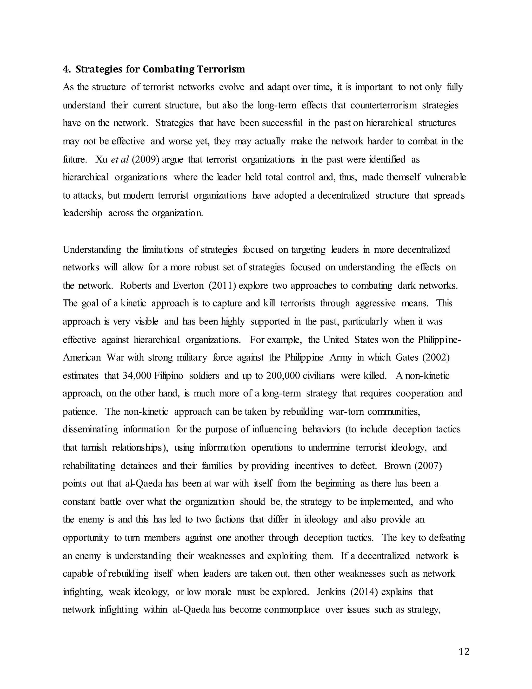 12
4. Strategies for Combating Terrorism
As the structure of terrorist networks evolve and adapt over time, it is important to not only fully
understand their current structure, but also the long-term effects that counterterrorism strategies
have on the network. Strategies that have been successful in the past on hierarchical structures
may not be effective and worse yet, they may actually make the network harder to combat in the
future. Xu et al (2009) argue that terrorist organizations in the past were identified as
hierarchical organizations where the leader held total control and, thus, made themself vulnerable
to attacks, but modern terrorist organizations have adopted a decentralized structure that spreads
leadership across the organization.
Understanding the limitations of strategies focused on targeting leaders in more decentralized
networks will allow for a more robust set of strategies focused on understanding the effects on
the network. Roberts and Everton (2011) explore two approaches to combating dark networks.
The goal of a kinetic approach is to capture and kill terrorists through aggressive means. This
approach is very visible and has been highly supported in the past, particularly when it was
effective against hierarchical organizations. For example, the United States won the Philippine-
American War with strong military force against the Philippine Army in which Gates (2002)
estimates that 34,000 Filipino soldiers and up to 200,000 civilians were killed. A non-kinetic
approach, on the other hand, is much more of a long-term strategy that requires cooperation and
patience. The non-kinetic approach can be taken by rebuilding war-torn communities,
disseminating information for the purpose of influencing behaviors (to include deception tactics
that tarnish relationships), using information operations to undermine terrorist ideology, and
rehabilitating detainees and their families by providing incentives to defect. Brown (2007)
points out that al-Qaeda has been at war with itself from the beginning as there has been a
constant battle over what the organization should be, the strategy to be implemented, and who
the enemy is and this has led to two factions that differ in ideology and also provide an
opportunity to turn members against one another through deception tactics. The key to defeating
an enemy is understanding their weaknesses and exploiting them. If a decentralized network is
capable of rebuilding itself when leaders are taken out, then other weaknesses such as network
infighting, weak ideology, or low morale must be explored. Jenkins (2014) explains that
network infighting within al-Qaeda has become commonplace over issues such as strategy,
 