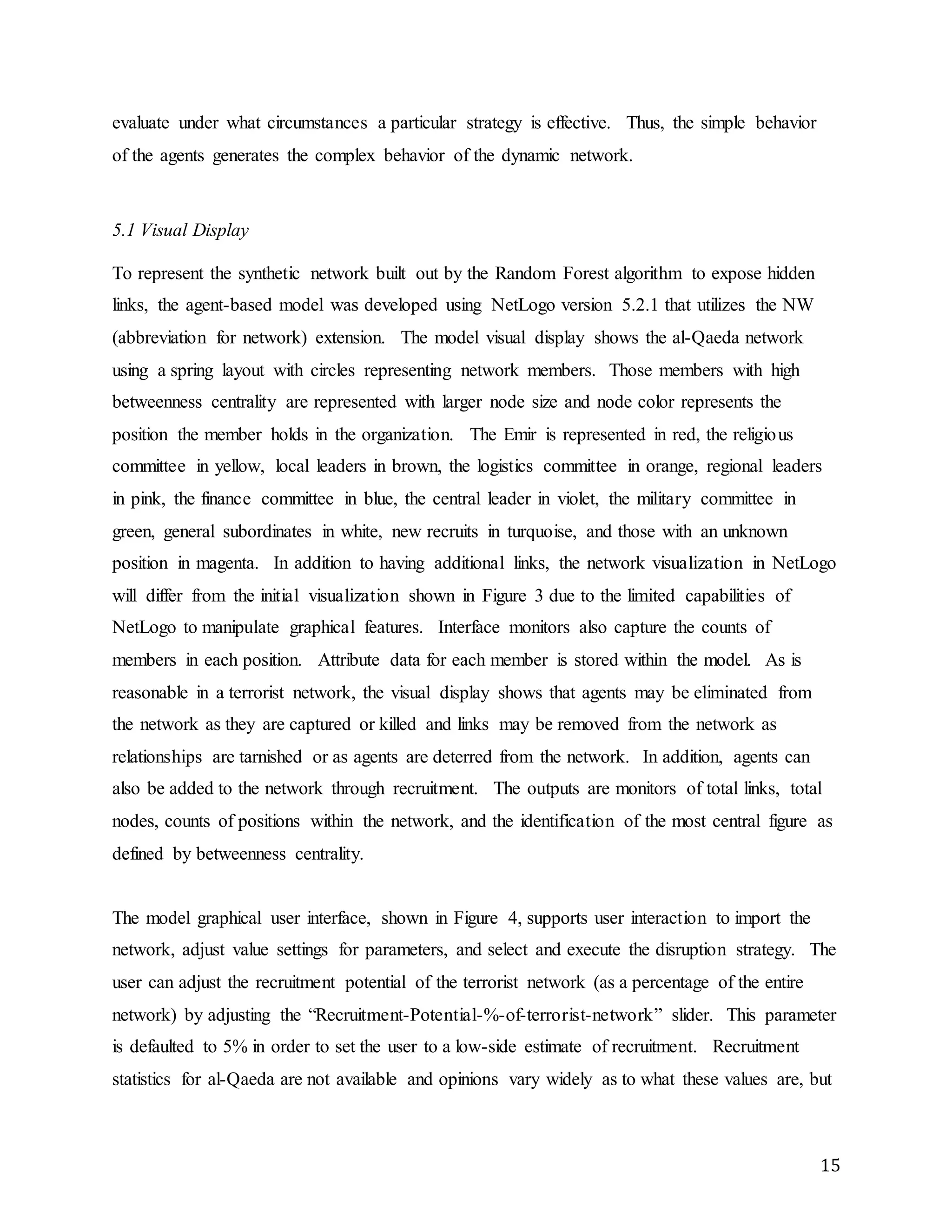 15
evaluate under what circumstances a particular strategy is effective. Thus, the simple behavior
of the agents generates the complex behavior of the dynamic network.
5.1 Visual Display
To represent the synthetic network built out by the Random Forest algorithm to expose hidden
links, the agent-based model was developed using NetLogo version 5.2.1 that utilizes the NW
(abbreviation for network) extension. The model visual display shows the al-Qaeda network
using a spring layout with circles representing network members. Those members with high
betweenness centrality are represented with larger node size and node color represents the
position the member holds in the organization. The Emir is represented in red, the religious
committee in yellow, local leaders in brown, the logistics committee in orange, regional leaders
in pink, the finance committee in blue, the central leader in violet, the military committee in
green, general subordinates in white, new recruits in turquoise, and those with an unknown
position in magenta. In addition to having additional links, the network visualization in NetLogo
will differ from the initial visualization shown in Figure 3 due to the limited capabilities of
NetLogo to manipulate graphical features. Interface monitors also capture the counts of
members in each position. Attribute data for each member is stored within the model. As is
reasonable in a terrorist network, the visual display shows that agents may be eliminated from
the network as they are captured or killed and links may be removed from the network as
relationships are tarnished or as agents are deterred from the network. In addition, agents can
also be added to the network through recruitment. The outputs are monitors of total links, total
nodes, counts of positions within the network, and the identification of the most central figure as
defined by betweenness centrality.
The model graphical user interface, shown in Figure 4, supports user interaction to import the
network, adjust value settings for parameters, and select and execute the disruption strategy. The
user can adjust the recruitment potential of the terrorist network (as a percentage of the entire
network) by adjusting the “Recruitment-Potential-%-of-terrorist-network” slider. This parameter
is defaulted to 5% in order to set the user to a low-side estimate of recruitment. Recruitment
statistics for al-Qaeda are not available and opinions vary widely as to what these values are, but
 