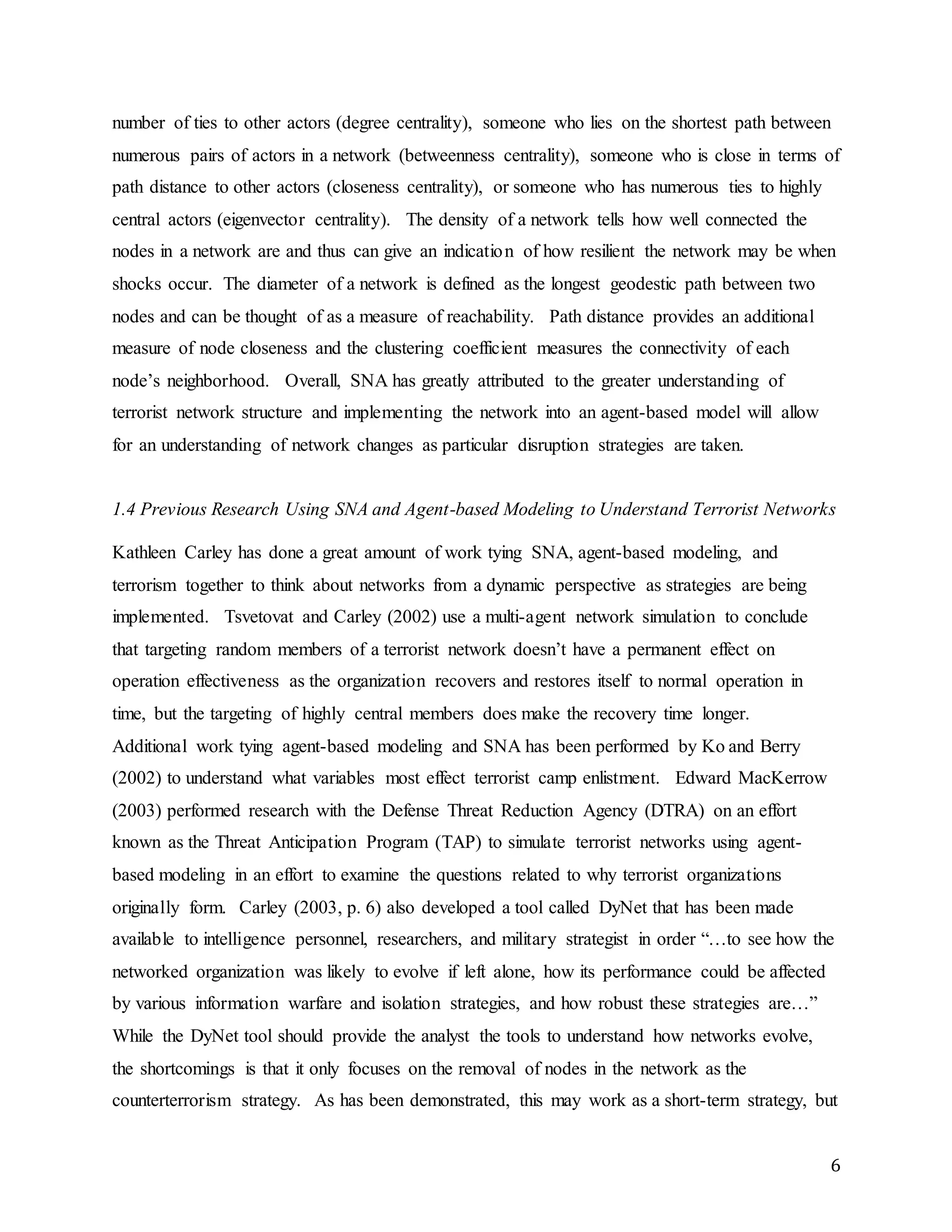 6
number of ties to other actors (degree centrality), someone who lies on the shortest path between
numerous pairs of actors in a network (betweenness centrality), someone who is close in terms of
path distance to other actors (closeness centrality), or someone who has numerous ties to highly
central actors (eigenvector centrality). The density of a network tells how well connected the
nodes in a network are and thus can give an indication of how resilient the network may be when
shocks occur. The diameter of a network is defined as the longest geodestic path between two
nodes and can be thought of as a measure of reachability. Path distance provides an additional
measure of node closeness and the clustering coefficient measures the connectivity of each
node’s neighborhood. Overall, SNA has greatly attributed to the greater understanding of
terrorist network structure and implementing the network into an agent-based model will allow
for an understanding of network changes as particular disruption strategies are taken.
1.4 Previous Research Using SNA and Agent-based Modeling to Understand Terrorist Networks
Kathleen Carley has done a great amount of work tying SNA, agent-based modeling, and
terrorism together to think about networks from a dynamic perspective as strategies are being
implemented. Tsvetovat and Carley (2002) use a multi-agent network simulation to conclude
that targeting random members of a terrorist network doesn’t have a permanent effect on
operation effectiveness as the organization recovers and restores itself to normal operation in
time, but the targeting of highly central members does make the recovery time longer.
Additional work tying agent-based modeling and SNA has been performed by Ko and Berry
(2002) to understand what variables most effect terrorist camp enlistment. Edward MacKerrow
(2003) performed research with the Defense Threat Reduction Agency (DTRA) on an effort
known as the Threat Anticipation Program (TAP) to simulate terrorist networks using agent-
based modeling in an effort to examine the questions related to why terrorist organizations
originally form. Carley (2003, p. 6) also developed a tool called DyNet that has been made
available to intelligence personnel, researchers, and military strategist in order “…to see how the
networked organization was likely to evolve if left alone, how its performance could be affected
by various information warfare and isolation strategies, and how robust these strategies are…”
While the DyNet tool should provide the analyst the tools to understand how networks evolve,
the shortcomings is that it only focuses on the removal of nodes in the network as the
counterterrorism strategy. As has been demonstrated, this may work as a short-term strategy, but
 