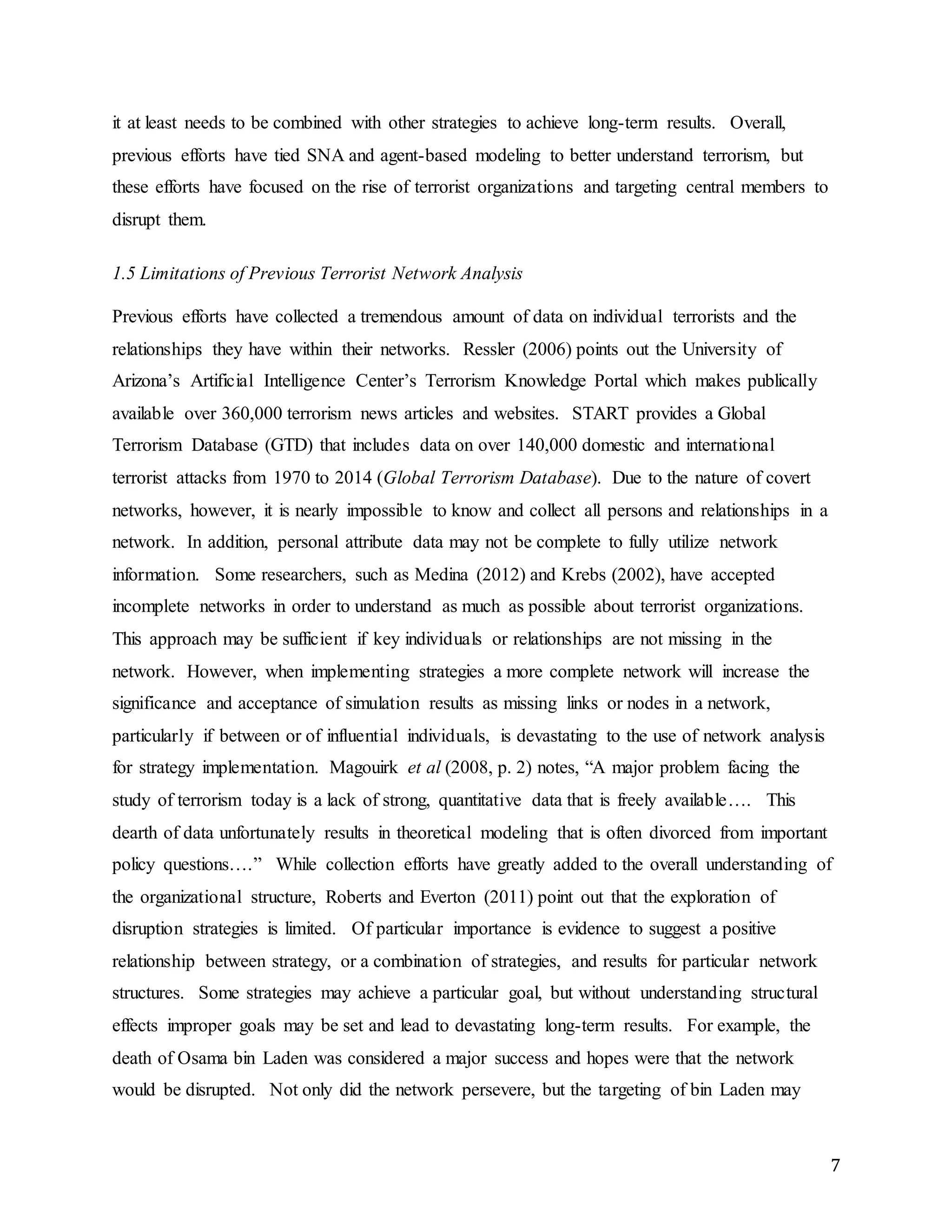 7
it at least needs to be combined with other strategies to achieve long-term results. Overall,
previous efforts have tied SNA and agent-based modeling to better understand terrorism, but
these efforts have focused on the rise of terrorist organizations and targeting central members to
disrupt them.
1.5 Limitations of Previous Terrorist Network Analysis
Previous efforts have collected a tremendous amount of data on individual terrorists and the
relationships they have within their networks. Ressler (2006) points out the University of
Arizona’s Artificial Intelligence Center’s Terrorism Knowledge Portal which makes publically
available over 360,000 terrorism news articles and websites. START provides a Global
Terrorism Database (GTD) that includes data on over 140,000 domestic and international
terrorist attacks from 1970 to 2014 (Global Terrorism Database). Due to the nature of covert
networks, however, it is nearly impossible to know and collect all persons and relationships in a
network. In addition, personal attribute data may not be complete to fully utilize network
information. Some researchers, such as Medina (2012) and Krebs (2002), have accepted
incomplete networks in order to understand as much as possible about terrorist organizations.
This approach may be sufficient if key individuals or relationships are not missing in the
network. However, when implementing strategies a more complete network will increase the
significance and acceptance of simulation results as missing links or nodes in a network,
particularly if between or of influential individuals, is devastating to the use of network analysis
for strategy implementation. Magouirk et al (2008, p. 2) notes, “A major problem facing the
study of terrorism today is a lack of strong, quantitative data that is freely available…. This
dearth of data unfortunately results in theoretical modeling that is often divorced from important
policy questions….” While collection efforts have greatly added to the overall understanding of
the organizational structure, Roberts and Everton (2011) point out that the exploration of
disruption strategies is limited. Of particular importance is evidence to suggest a positive
relationship between strategy, or a combination of strategies, and results for particular network
structures. Some strategies may achieve a particular goal, but without understanding structural
effects improper goals may be set and lead to devastating long-term results. For example, the
death of Osama bin Laden was considered a major success and hopes were that the network
would be disrupted. Not only did the network persevere, but the targeting of bin Laden may
 